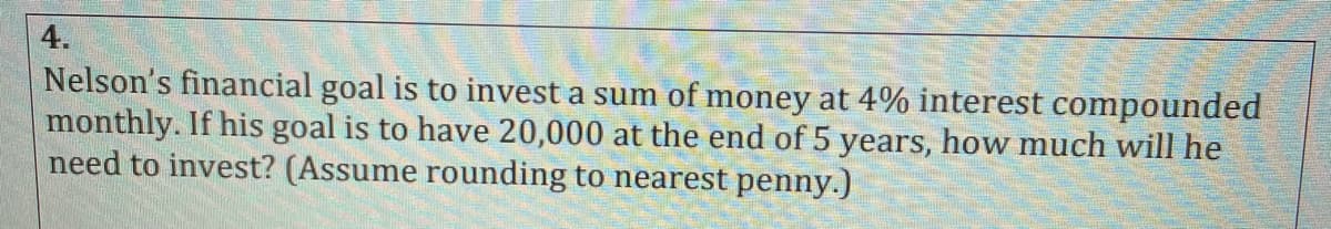 4.
Nelson's financial goal is to invest a sum of money at 4% interest compounded
monthly. If his goal is to have 20,000 at the end of 5 years, how much will he
need to invest? (Assume rounding to nearest penny.)
