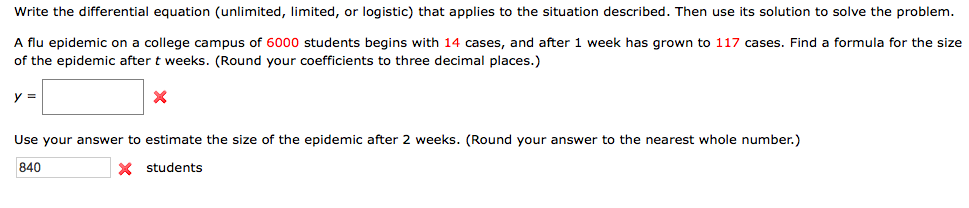 Write the differential equation (unlimited, limited, or logistic) that applies to the situation described. Then use its solution to solve the problem.
A flu epidemic on a college campus of 6000 students begins with 14 cases, and after 1 week has grown to 117 cases. Find a formula for the size
of the epidemic after t weeks. (Round your coefficients to three decimal places.)
y =
Use your answer to estimate the size of the epidemic after 2 weeks. (Round your answer to the nearest whole number.)
840
X students
