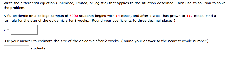 Write the differential equation (unlimited, limited, or logistic) that applies to the situation described. Then use its solution to solve
the problem.
A flu epidemic on a college campus of 6000 students begins with 14 cases, and after 1 week has grown to 117 cases. Find a
formula for the size of the epidemic after t weeks. (Round your coefficients to three decimal places.)
y =
Use your answer to estimate the size of the epidemic after 2 weeks. (Round your answer to the nearest whole number.)
students
