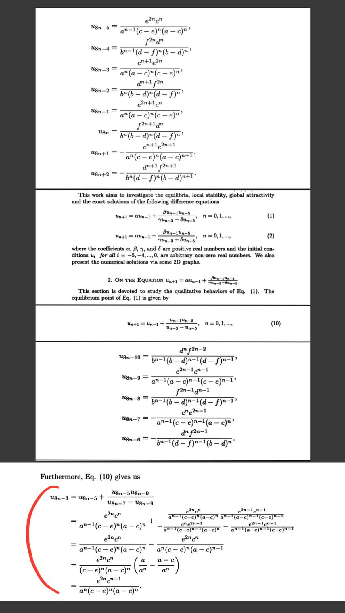 e2n cn
U8n-5 =
a"-1(c – e)"(a – c)n '
U8n-4 =
ba-1(d – f)"(b – d)n'
cn+le2n
U8n-3 =
a"(a – c)"(c – e)n'
dn+1 f2n
b (b – d)"(d – f)n'
e2n+1cn
U8n-2 =
-
U8n-1 =
a" (a – c)"(c – e)n
f2n+1 d"
br (b – d)"(d – f)r?
cn+1e2n+1
U8n =
U8n+1
a"(c – e)"(a – c)"n+1?
dn+1 f2n+1
b* (d – f)"(b – d)n+1*
U8n+2 =
This work aims to investigate the equilibria, local stability, global attractivity
and the exact solutions of the following difference equations
Bun-1un-5
Yun-3 - bun-5
Un+1 = aun-1+
n = 0,1, ...,
(1)
Bun-14n-5
Yun-3 + đun-5
where the coefficients a, B, y, and 6 are positive real numbers and the initial con-
ditions u for all i = -5, -4, ..., 0, are arbitrary non-zero real numbers. We also
Un+1 = aun-1 -
n= 0,1, ...,
(2)
present the numerical solutions via some 2D graphs.
2. ON THE EQUATION u,n+1 =Qun-1+ Bun-1un-s
yun-3-bun-5
This section is devoted to study the qualitative behaviors of Eq. (1). The
equilibrium point of Eq. (1) is given by
Un-1un-5
Un+1 = Un-1+
n= 0, 1, ...,
(10)
Un-3 - Un-5
d" f2n-2
bn-1(b – d)n-1(d – f)n-1'
e2n-1cn-1
U8n-10 =
U8n-9 =
2-1(a – c)²-1(c – e)n–1'
f2n-1an-1
bn-1(b – d)n-1(d – f)n-1’
U8n-8 =
c"e2n-1
U8n-7 =
an-1(c – e)n-1(a – c)n'
d" f2n-1
bn-1 (d – f)n-1(b – d) *
U8n-6 = -
Furthermore, Eq. (10) gives us
U8n-5U8n-9
U8n-3 = U8n-5 +
U8n-7
U8n-9
e2n-1n-1
e2n c
a"-1(c – e)"(a – c)"
an-(c-e)"(a-c)n an-1(a-c)n-1(c-e)n-r
c" e2n-1
an-1(c-e)"-'(a-c)"
e2n-1cn-1
an-1(a-c)n-1(c-e)n-I
e2n cn
1(c – e)*(a – c) a"(c– e)"(a – c)n-1
e2n c"
an-1
а
a -
%3D
(c - e)" (a – c)"
e2n n+1
an
an
%3D
а" (с- е)" (а — с)п"
