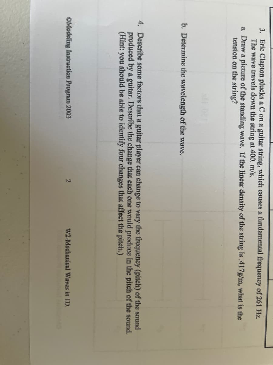 3. Eric Clapton plucks a C on a guitar string, which causes a fundamental frequency of 261 Hz.
The wave travels down the string at 400. m/s.
a. Draw a picture of the standing wave. If the linear density of the string is .417g/m, what is the
tension on the string?
b. Determine the wavelength of the wave.
4. Describe some factors that a guitar player can change to vary the frequency (pitch) of the sound
produced by a guitar. Describe the change that each one would produce in the pitch of the sound.
(Hint: you should be able to identify four changes that affect the pitch.)
OModeling Instruction Program 2003
W2-Mechanical Waves in 1D.
