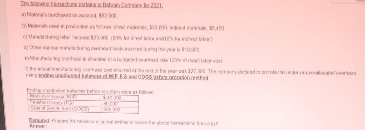 The following transactions pertains to Bahrain Company for 2021:
a) Materials purchased on account, $62,500.
b) Materials used in production as follows: direct materials, $33,600, indirect materials, $5,400.
c) Manufacturing labor incurred $35,000. (90% for direct labor and 10% for indirect labor.)
d) Other various manufacturing overhead costs incurred during the year is $18,900.
e) Manufacturing overhead is allocated at a budgeted overhead rate 120% of direct labor cost.
f) the actual manufacturing overhead cost incurred at the end of the year was $27,800. The company decided to prorate the under-or-overallocated overhead
using ending unadjusted balances of WIP. F.G and COGS before proration method
Ending unadjusted balances before proration were as follows:
$ 40,000
80,000
680,000
Work-in-Process (WIP)
Finished Goods (FG)
Cost of Goods Sold (GOGS)
Required: Prepare the necessary journal entries to record the above transactions from a to f
Answer: