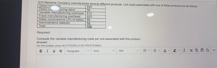 Q10 Manama Company manufactures several different products. Unit costs associated with one of these products are as follows:
Direct materials
Direct ma cturing labor
Variable manufacturing overhead
Fixed manufacturing overhead
Sales commissions (2% of sales)
Administrative salaries
Total
Required:
Compute the variable manufacturing costs per unit associated with this product.
Answer:
For the toolbar, press ALT+F10 (PC) or ALT+FN+F10 (Mac).
BIVS
Paragraph
4 Arial
$40
$8
$12
$23
$6
$9
$98
10pt
!!!
>
<l
18
>
IXO
o
***