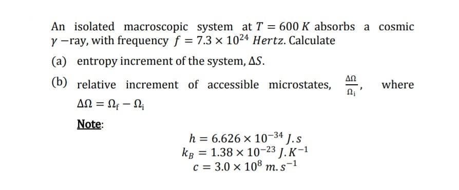 An isolated macroscopic system at T = 600 K absorbs a cosmic
Y -ray, with frequency f = 7.3 x 1024 Hertz. Calculate
(a) entropy increment of the system, AS.
ΔΩ
(b) relative increment of accessible microstates,
where
ΔΩΩ
AN = Nf – Li
Note:
h = 6.626 x 10-34 1.s
kB = 1.38 x 10-23 J. K-1
c = 3.0 x 108 m. s-1
%3D
