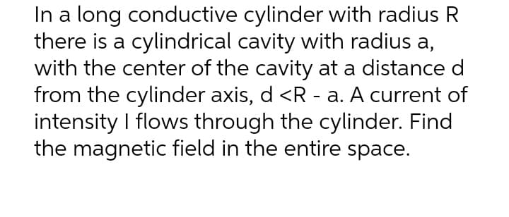 In a long conductive cylinder with radius R
there is a cylindrical cavity with radius a,
with the center of the cavity at a distance d
from the cylinder axis, d <R - a. A current of
intensity I flows through the cylinder. Find
the magnetic field in the entire space.
