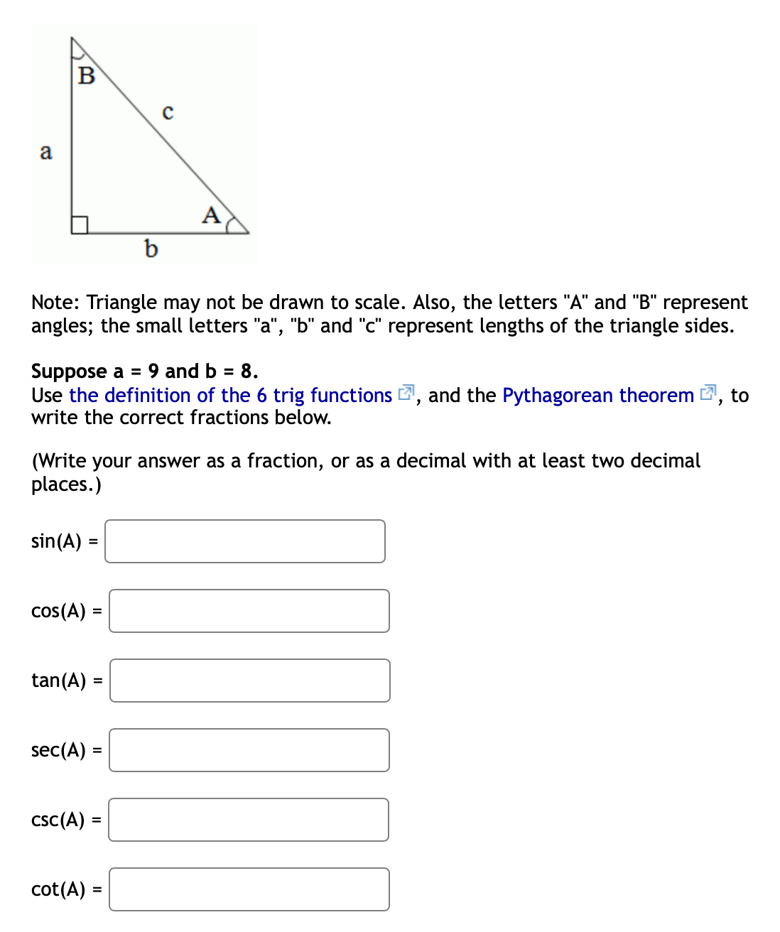 B
a
A
b
Note: Triangle may not be drawn to scale. Also, the letters "A" and "B" represent
angles; the small letters "a", "b" and "c" represent lengths of the triangle sides.
Suppose a = 9 and b = 8.
Use the definition of the 6 trig functions , and the Pythagorean theorem , to
write the correct fractions below.
(Write your answer as a fraction, or as a decimal with at least two decimal
places.)
sin(A) =
cos(A) =
tan(A) =
sec(A) =
csc(A) =
cot(A) =
