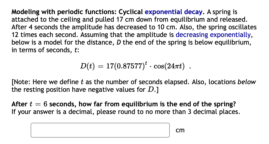 Modeling with periodic functions: Cyclical exponential decay. A spring is
attached to the ceiling and pulled 17 cm down from equilibrium and released.
After 4 seconds the amplitude has decreased to 10 cm. Also, the spring oscillates
12 times each second. Assuming that the amplitude is decreasing exponentially,
below is a model for the distance, D the end of the spring is below equilibrium,
in terms of seconds, t:
D(t) = 17(0.87577)' · cos(24rt) .
[Note: Here we define t as the number of seconds elapsed. Also, locations below
the resting position have negative values for D.]
After t = 6 seconds, how far from equilibrium is the end of the spring?
your answer is a decimal, please round to no more than 3 decimal places.
cm
