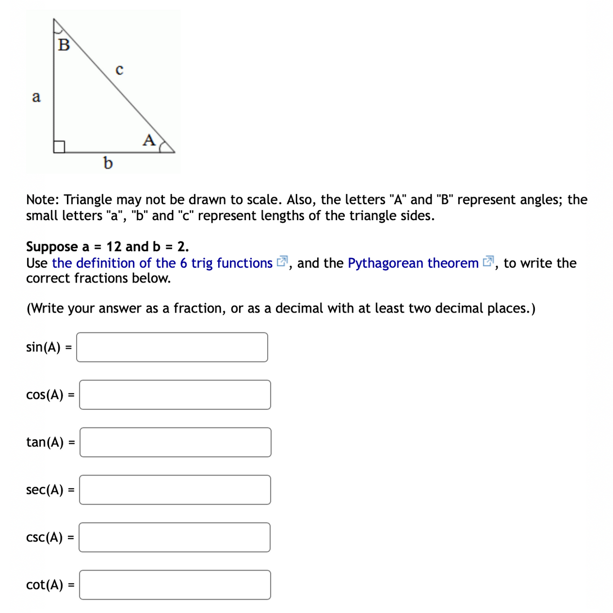 B
a
A
b
Note: Triangle may not be drawn to scale. Also, the letters "A" and "B" represent angles; the
small letters "a", "b" and "c" represent lengths of the triangle sides.
Suppose a = 12 and b = 2.
Use the definition of the 6 trig functions , and the Pythagorean theorem
correct fractions below.
to write the
(Write your answer as a fraction, or as a decimal with at least two decimal places.)
sin(A) =
cos(A) =
%3D
tan(A) =
sec(A) =
%3D
csc(A) :
cot(A) =
%3D
