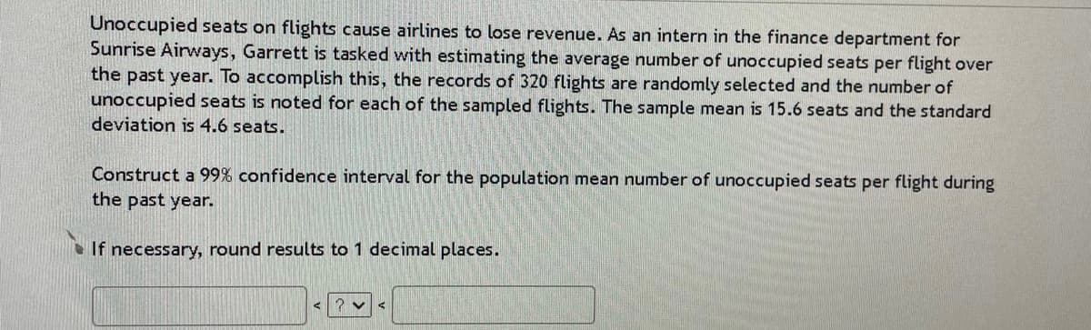 Unoccupied seats on flights cause airlines to lose revenue. As an intern in the finance department for
Sunrise Airways, Garrett is tasked with estimating the average number of unoccupied seats per flight over
the past year. To accomplish this, the records of 320 flights are randomly selected and the number of
unoccupied seats is noted for each of the sampled flights. The sample mean is 15.6 seats and the standard
deviation is 4.6 seats.
Construct a 99% confidence interval for the population mean number of unoccupied seats per flight during
the past year.
If necessary, round results to 1 decimal places.
