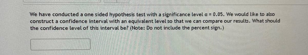 We have conducted a one sided hypothesis test with a significance level a = 0.05. We would like to also
construct a confidence interval with an equivalent level so that we can compare our results. What should
the confidence level of this interval be? (Note: Do not include the percent sign.)
