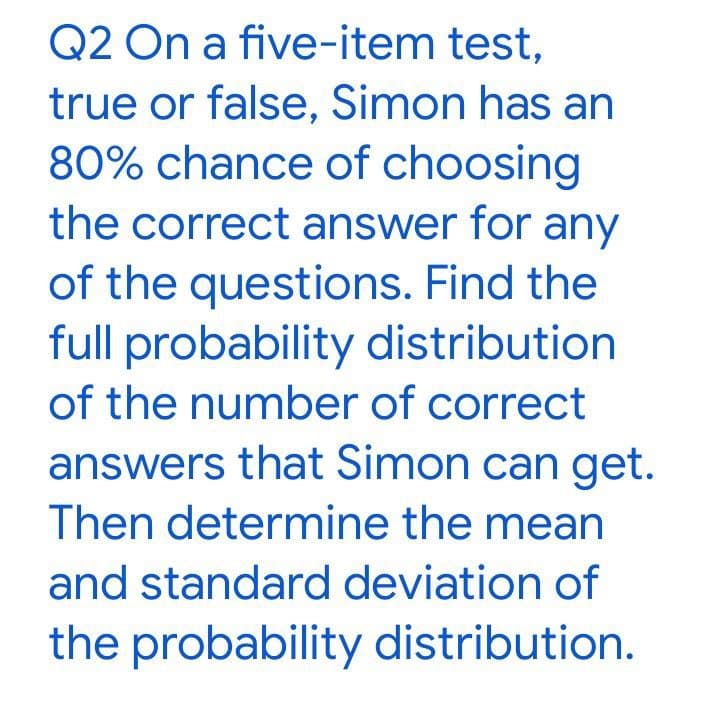 Q2 On a five-item test,
true or false, Simon has an
80% chance of choosing
the correct answer for any
of the questions. Find the
full probability distribution
of the number of correct
answers that Simon can get.
Then determine the mean
and standard deviation of
the probability distribution.