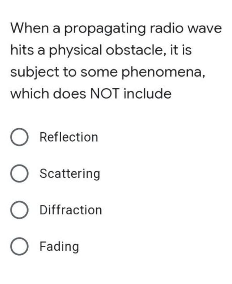 When a propagating radio wave
hits a physical obstacle, it is
subject to some phenomena,
which does NOT include
O Reflection
O Scattering
O Diffraction
O Fading