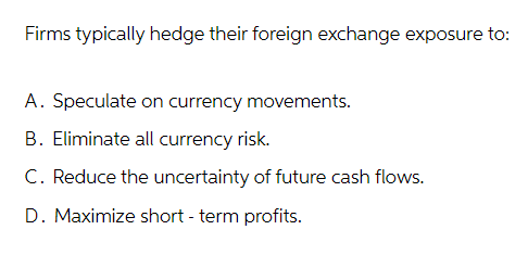 Firms typically hedge their foreign exchange exposure to:
A. Speculate on currency movements.
B. Eliminate all currency risk.
C. Reduce the uncertainty of future cash flows.
D. Maximize short-term profits.