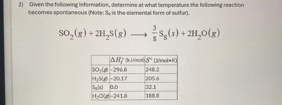 2)
Given the following information, determine at what temperature the following reaction
becomes spontaneous (Note: Sg is the elemental form of sulfur).
SO2(g) +2H2(g)
88
Se(s) + 2H₂O(g)
AH (kJ/mol) S° (J/mol K)
SO2(g)-296.8
248.2
H2S(g) -20.17
205.6
Sg(s) 0.0
32.1
H2O(g)-241.8
188.8