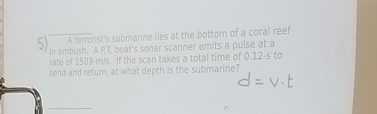 A terrorist's submarine lies at the bottom of a coral reef
5)
in ambush. A P.T. boat's sonar scanner emits a pulse at a
rate of 1503-m/s. If the scan takes a total time of 0.12-s to
send and return, at what depth is the submarine?
