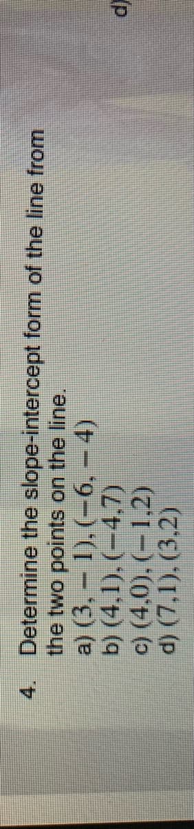 4. Determine the slope-intercept form of the line from
the two points on the line,
a) (3, 1), (-6, - 4)
b) (4.1), (-4.7)
c) (4,0), (-1,2)
d) (7,1), (3.2)
