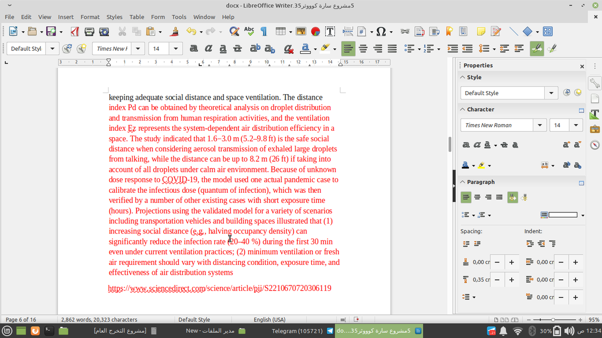 docx - LibreOffice Writer.35 995 ölw Euio5
File Edit View
Insert
Format Styles Table Form
Tools Window Help
Abc
Default Styl
Times New F
a a a a ab ab
14
1
2
3
4
5
7
9
10
11
13
14
15
16
17
| Properties
A Style
Default Style
keeping adequate social distance and space ventilation. The distance
index Pd can be obtained by theoretical analysis on droplet distribution
and transmission from human respiration activities, and the ventilation
index Ez represents the system-dependent air distribution efficiency in a
space. The study indicated that 1.6-3.0 m (5.2–9.8 ft) is the safe social
distance when considering aerosol transmission of exhaled large droplets
from talking, while the distance can be up to 8.2 m (26 ft) if taking into
account of all droplets under calm air environment. Because of unknown
dose response to COVID-19, the model used one actual pandemic case to
calibrate the infectious dose (quantum of infection), which was then
verified by a number of other existing cases with short exposure time
(hours). Projections using the validated model for a variety of scenarios
including transportation vehicles and building spaces illustrated that (1)
increasing social distance (eg., halving occupancy density) can
significantly reduce the infection rate 20-40 %) during the first 30 min
even under current ventilation practices; (2) minimum ventilation or fresh
air requirement should vary with distancing condition, exposure time, and
effectiveness of air distribution systems
A Character
Times New Roman
14
a a a , a a
a a
a
Paragraph
Spacing:
Indent:
1 0,00 cr -
+
E 0,00 cr -
+
7 0,35 cr -
+
a 0,00 cr
bttps://www.sciencedirect.com/science/article/pji/S2210670720306119
e 0,00 cr
+
Page 6 of 16
2,862 words, 20,323 characters
Default Style
English (USA)
95%
]مشروع التخرج العام
مدير الملفات -New
Telegram (105721)
5مشروع سارة کو و وثر35. . . .do
30% D) uo 12:34
