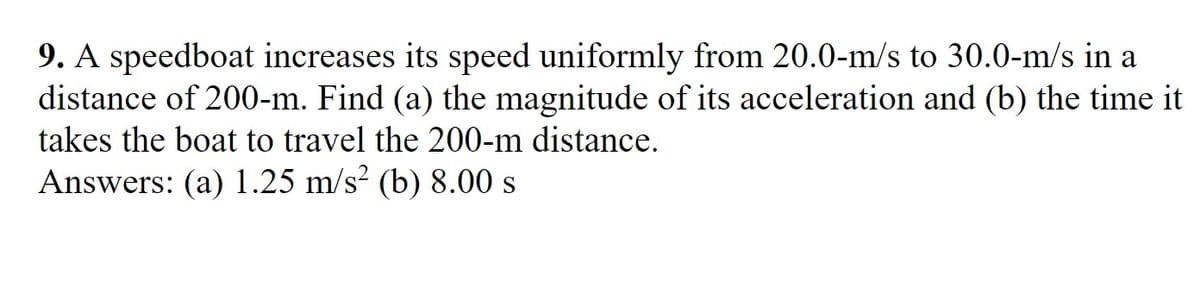 9. A speedboat increases its speed uniformly from 20.0-m/s to 30.0-m/s in a
distance of 200-m. Find (a) the magnitude of its acceleration and (b) the time it
takes the boat to travel the 200-m distance.
Answers: (a) 1.25 m/s? (b) 8.00 s
