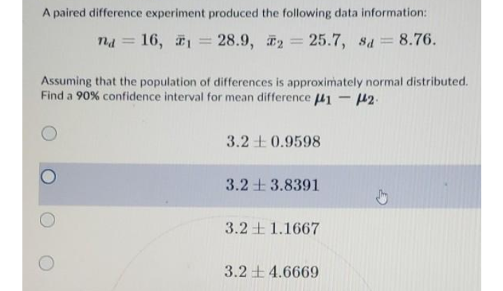 A paired difference experiment produced the following data information:
na = 16, = 28.9, 2 = 25.7, sa 8.76.
%3D
%3D
%3D
Assuming that the population of differences is approximately normal distributed.
Find a 90% confidence interval for mean difference 41 - 42.
3.2 +0.9598
3.2+ 3.8391
3.2 1.1667
3.2 + 4.6669
