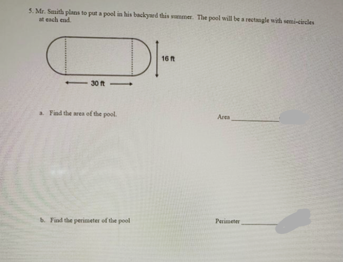 5. Mr. Smith plans to put a pool in his backyard this summer. The pool will be a rectangle with semi-circles
at each end.
DI-
16 ft
30 ft
a. Find the area of the pool.
Area
b. Find the perimeter of the pool
Perimeter
