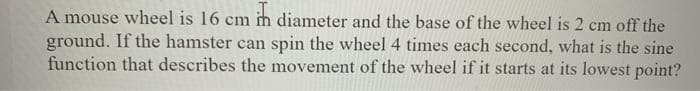 A mouse wheel is 16 cm im diameter and the base of the wheel is 2 cm off the
ground. If the hamster can spin the wheel 4 times each second, what is the sine
function that describes the movement of the wheel if it starts at its lowest point?
