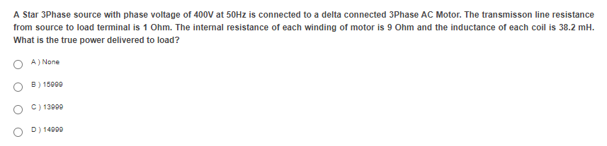 A Star 3Phase source with phase voltage of 400V at 50Hz is connected to a delta connected 3Phase AC Motor. The transmisson line resistance
from source to load terminal is 1 Ohm. The internal resistance of each winding of motor is 9 Ohm and the inductance of each coil is 38.2 mH.
What is the true power delivered to load?
A) None
B) 15909
C) 13999
D) 14999
