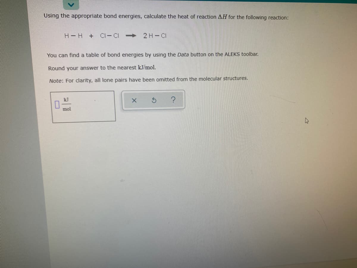 Using the appropriate bond energies, calculate the heat of reaction AH for the following reaction:
H-H
+ CI-CI >
2H-CI
You can find a table of bond energies by using the Data button on the ALEKS toolbar.
Round your answer to the nearest kJ/mol.
Note: For clarity, all lone pairs have been omitted from the molecular structures.
kJ
mol
