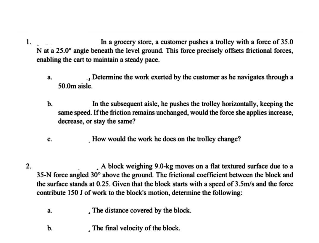 1.
In a grocery store, a customer pushes a trolley with a force of 35.0
N at a 25.0° angle beneath the level ground. This force precisely offsets frictional forces,
enabling the cart to maintain a steady pace.
Determine the work exerted by the customer as he navigates through a
2.
a.
b.
C.
a.
-1
50.0m aisle.
A block weighing 9.0-kg moves on a flat textured surface due to a
35-N force angled 30° above the ground. The frictional coefficient between the block and
the surface stands at 0.25. Given that the block starts with a speed of 3.5m/s and the force
contribute 150 J of work to the block's motion, determine the following:
The distance covered by the block.
The final velocity of the block.
b.
In the subsequent aisle, he pushes the trolley horizontally, keeping the
same speed. If the friction remains unchanged, would the force she applies increase,
decrease, or stay the same?
How would the work he does on the trolley change?