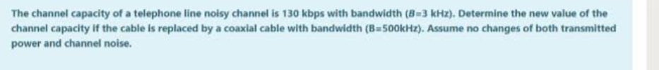 The channel capacity of a telephone line noisy channel is 130 kbps with bandwidth (8-3 kHz). Determine the new value of the
channel capacity if the cable is replaced by a coaxial cable with bandwidth (B=500kHz). Assume no changes of both transmitted
power and channel noise.
