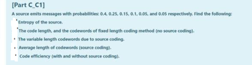 [Part C_C1]
A source emits messages with probabilities: 0.4, 0.25, 0.15, 0.1, 0.05, and 0.05 respectively. Find the following:
Entropy of the source.
The code length, and the codewords of fixed length coding method (no source coding).
* The variable length codewords due to source coding.
* Average length of codewords (source coding).
Code efficiency (with and without source coding).
