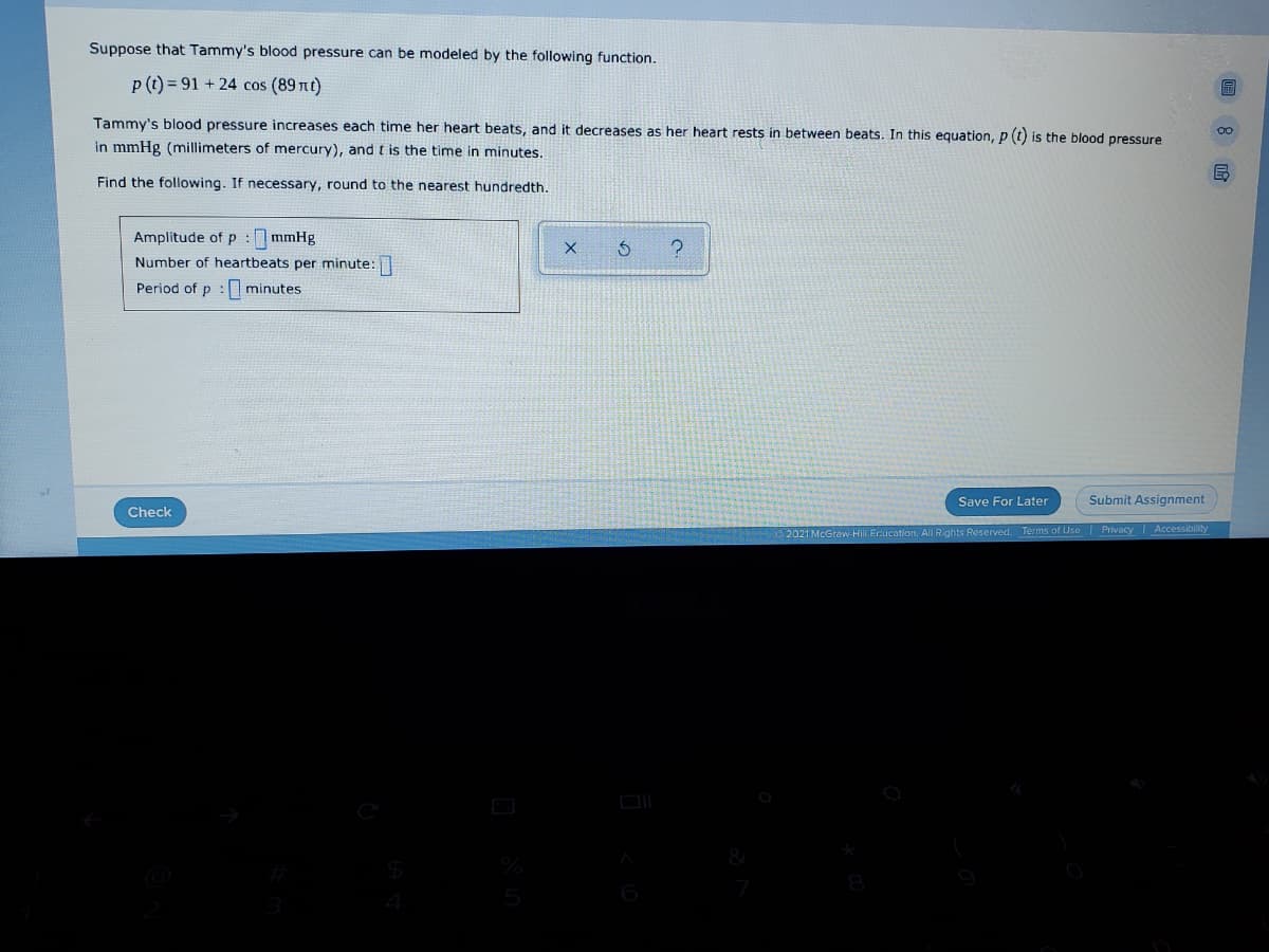 ---

## Modeling Blood Pressure with a Mathematical Function

### Mathematical Model of Tammy's Blood Pressure

Suppose that Tammy's blood pressure can be modeled by the following function:

\[ p(t) = 91 + 24 \cos (89\pi t) \]

Tammy's blood pressure increases each time her heart beats, and it decreases as her heart rests in between beats. In this equation, \( p(t) \) is the blood pressure in mmHg (millimeters of mercury), and \( t \) is the time in minutes.

### Objectives

Find the following. If necessary, round to the nearest hundredth:

- Amplitude of \( p \): \_\_\_ mmHg
- Number of heartbeats per minute: \_\_\_
- Period of \( p \): \_\_\_ minutes

### Explanation

**Amplitude of \( p \)**: This represents the maximum deviation from the average blood pressure value. It indicates how much Tammy's blood pressure fluctuates.

**Number of Heartbeats Per Minute**: This is derived from the frequency of the cosine function in the model.

**Period of \( p \)**: This is the time it takes for Tammy's blood pressure to complete one full cycle of increase and decrease.

### Diagram/Interactive Element

- A dialog box for inputting the amplitude, number of heartbeats per minute, and period.
- Buttons labeled "Check," "Save For Later," and "Submit Assignment."

---

Make sure the values you input are rounded to the nearest hundredth if necessary.

---