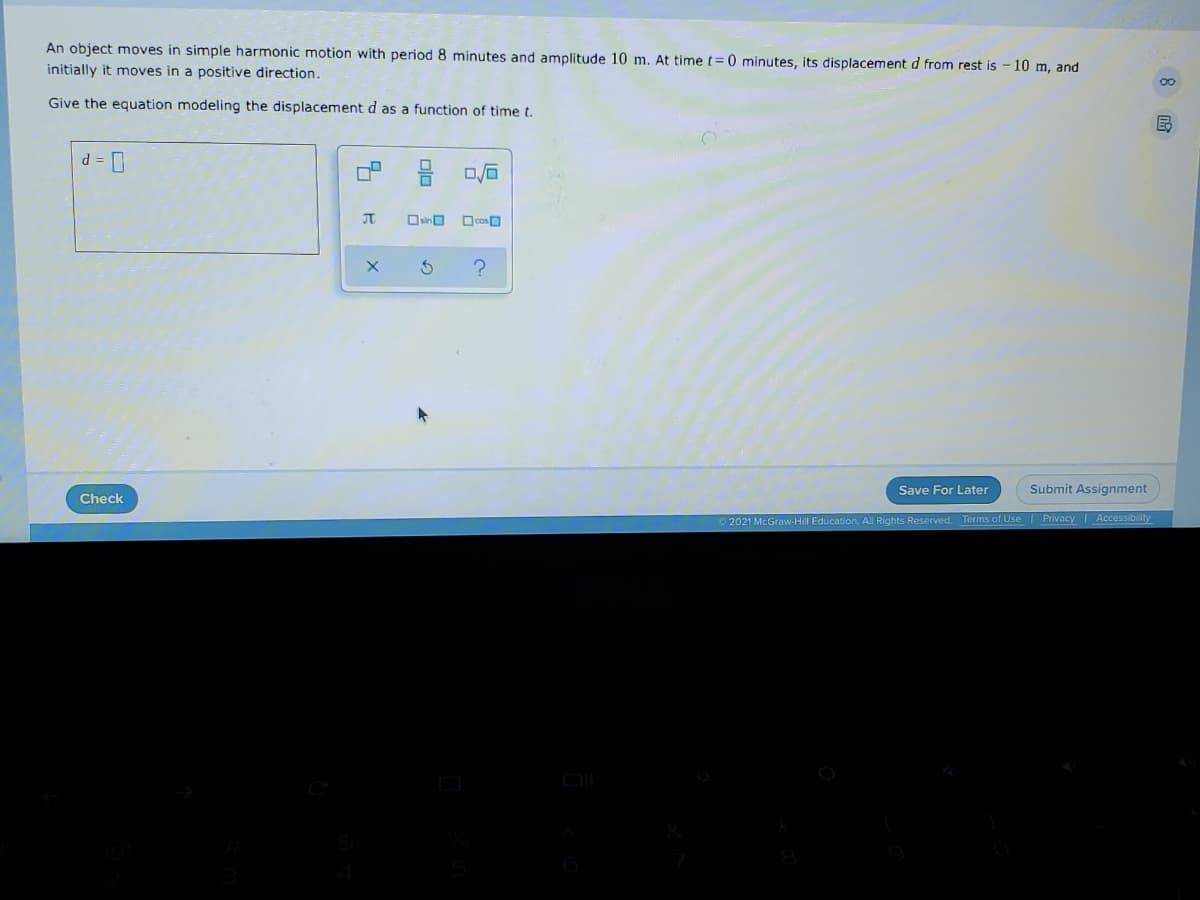 An object moves in simple harmonic motion with period 8 minutes and amplitude 10 m, At time t= 0 minutes, its displacement d from rest is - 10 m, and
initially it moves in a positive direction.
00
Give the equation modeling the displacement d as a function of time t.
d = D
JT
Save For Later
Submit Assignment
Check
2021 McGraw-Hill Education. All Rights Reserved. Terms of Use
Privacy Accessibility
