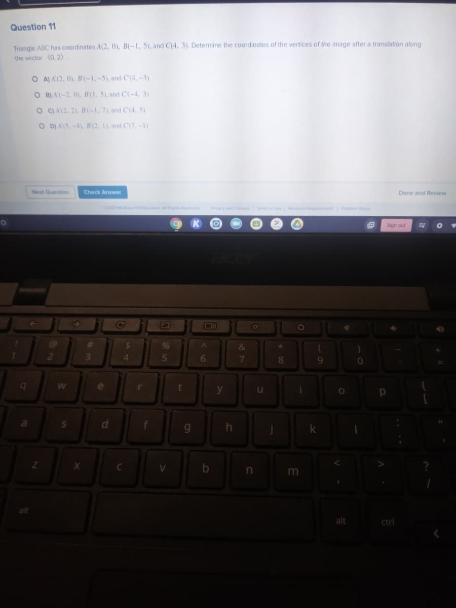 Question 11
Triangle ABC has coordinates A(2, 0), B(-1, 5), and C(4, 3). Determine the coordinates of the vertices of the image after a translation along
the vector (0, 2)
O A) A'(2, 0), B'(-1,-5), and C'(4,-3)
O B) A(-2, 0), B'(1, 5), and C(-4, 3)
O ) A'(2. 2). B(-1, 7), and C(4, 5)
O D)A(5,-4), B(2, 1), and C(7,-1)
Next Question
Check Answer
Done and Review
2021 MG H ation All Rgns Reserved
Privecy and CoesTem of Ue Mmu Req n P S
01
Sign out
DI
%23
%24
9%6
&
2
3.
4.
5
8
e
r
t
u
d
g.
C
V
alt
ctrl
