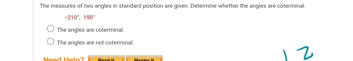 The measures of two angles in standard position are given. Determine whether the angles are coterminal.
-210°, 150°
The angles are coterminal.
O The angles are not coterminal.
Need Heln?
Read It
Master It
