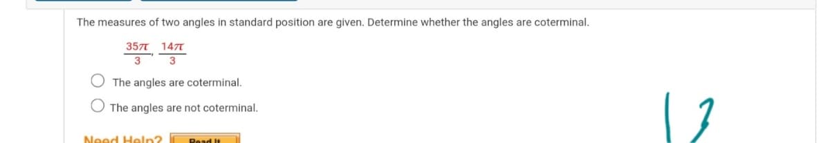 The measures of two angles in standard position are given. Determine whether the angles are coterminal.
3577 147T
3
O The angles are coterminal.
The angles are not coterminal.
Need Heln?
Read It
