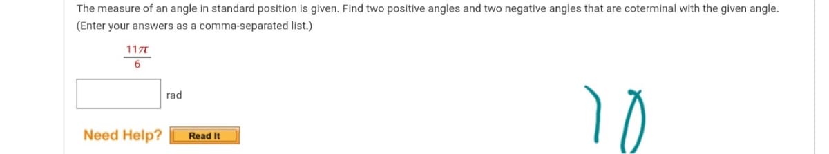 The measure of an angle in standard position is given. Find two positive angles and two negative angles that are coterminal with the given angle.
(Enter your answers as a comma-separated list.)
11T
6.
rad
Need Help?
Read It
