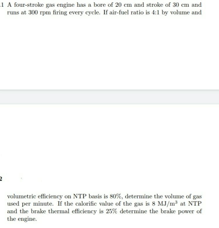 1 A four-stroke gas engine has a bore of 20 cm and stroke of 30 cm and
runs at 300 rpm firing every cycle. If air-fuel ratio is 4:1 by volume and
volumetric efficiency on NTP basis is 80%, determine the volume of gas
used per minute. If the calorific value of the gas is 8 MJ/m3 at NTP
and the brake thermal efficiency is 25% determine the brake power of
the engine.
