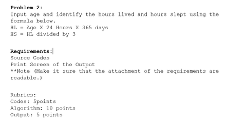 Problem 2:
Input age and identify the hours lived and hours slept using the
formula below.
HL - Age X 24 Hours X 365 days
HS = HL divided by 3
Requirements:
Source Codes
Print Screen of the Output
**Note (Make it sure that the attachment of the requirements are
readable.)
Rubrics:
Codes: 5points
Algorithm: 10 points
Output: 5 points
