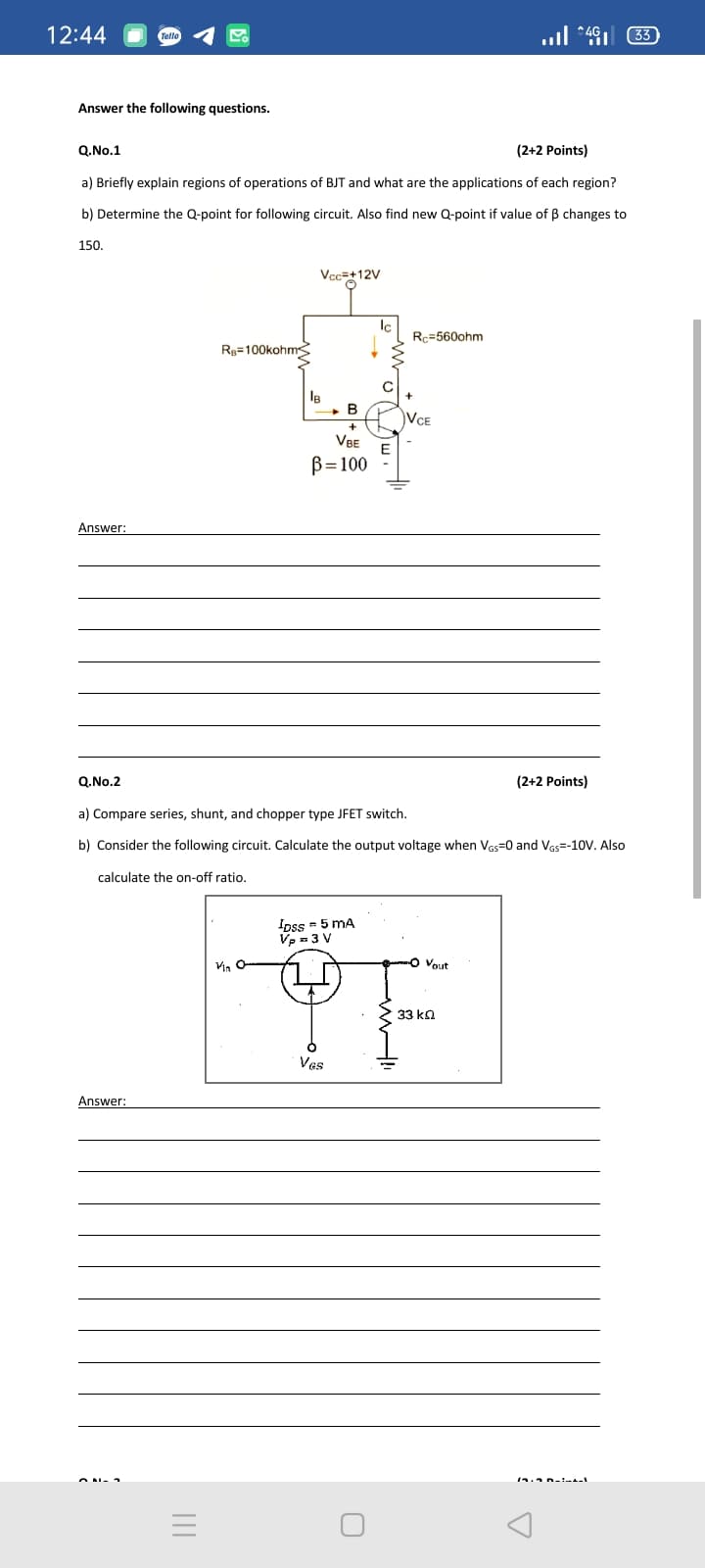 12:44
..l *49 33)
Answer the following questions.
Q.No.1
(2+2 Points)
a) Briefly explain regions of operations of BJT and what are the applications of each region?
b) Determine the Q-point for following circuit. Also find new Q-point if value of B changes to
150.
Vcc=+12V
Ic
Rc=560ohm
Rg=100kohmS
VCE
VBE
B=100
Answer:
Q.No.2
(2+2 Points)
a) Compare series, shunt, and chopper type JFET switch.
b) Consider the following circuit. Calculate the output voltage when Vas=0 and Vas=-10v. Also
calculate the on-off ratio.
Ioss = 5 mA
Vp =3 V
-O Vout
33 kn
Ves
Answer:
II
