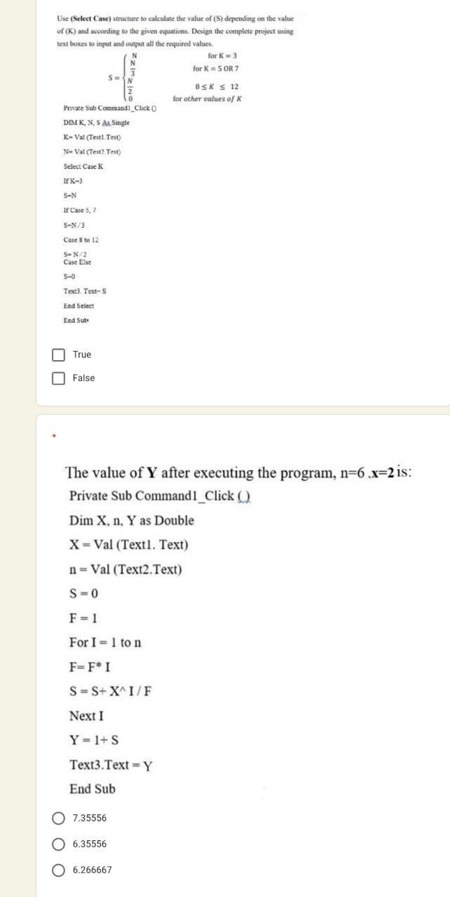 Use (Select Case) structure to calculate the value of (S) depending on the value
of (K) and according to the given equations. Design the complete project using
text boxes to input and output all the required values.
for K=3
for K= 5 OR 7
8SK S 12
for other values of K
Private Sub Command1_Clck ()
DIM K, N, S A Single
K- Val (Testl. Test)
N- Val (Test2 Test)
Select Case K
If K-3
S-N
Ir Case 5, 7
S-N/3
Case 8 to 12
S-N/2
Case Else
S-0
Text3. Text- S
End Select
End Sub
True
O False
The value of Y after executing the program, n-6 .x=2 is:
Private Sub Command1 Click (O
Dim X, n, Y as Double
X= Val (Text1. Text)
n= Val (Text2.Text)
S-0
F= 1
For I =1 to n
F=F* I
S= S+ X^ I/F
Next I
Y 1+ S
Text3.Text =Y
End Sub
O 7.35556
O 6.35556
O 6.266667
O O O
