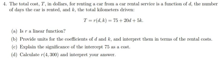 4. The total cost, T, in dollars, for renting a car from a car rental service is a function of d, the number
of days the car is rented, and k, the total kilometers driven:
T=r(d, k) = 75 +20d + 5k.
(a) Is r a linear function?
(b) Provide units for the coefficients of d and k, and interpret them in terms of the rental costs.
(c) Explain the significance of the intercept 75 as a cost.
(d) Calculate r(4, 300) and interpret your answer.