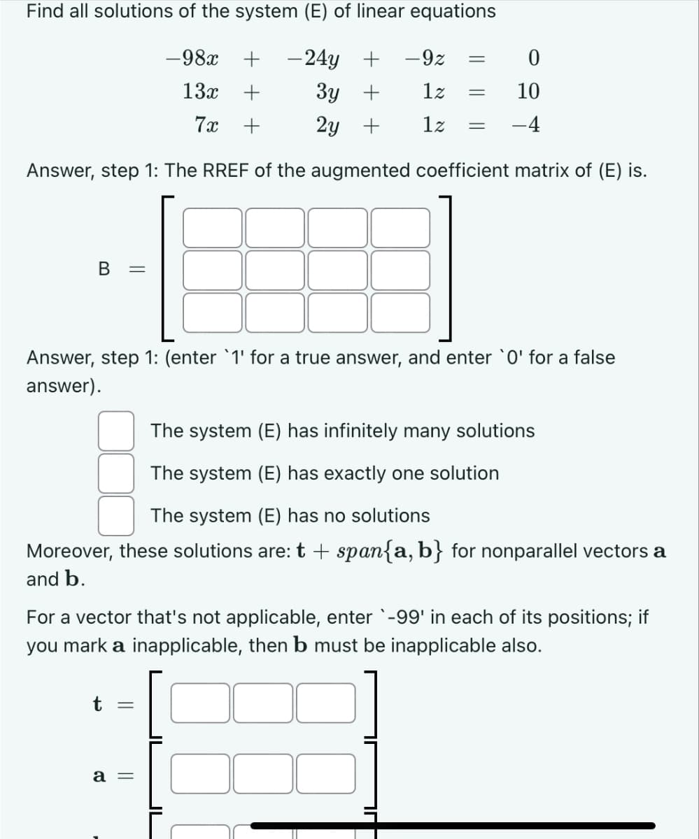 Find all solutions of the system (E) of linear equations
-98x
+ -24y + -9z =
13x +
3y +
1z
7x +
2y +
1z
Answer, step 1: The RREF of the augmented coefficient matrix of (E) is.
B =
=
Answer, step 1: (enter '1' for a true answer, and enter `0' for a false
answer).
t
=
The system (E) has infinitely many solutions
The system (E) has exactly one solution
The system (E) has no solutions
Moreover, these solutions are: t + span{a,b} for nonparallel vectors a
and b.
=
0
10
-4
For a vector that's not applicable, enter `-99' in each of its positions; if
you mark a inapplicable, then b must be inapplicable also.
a =