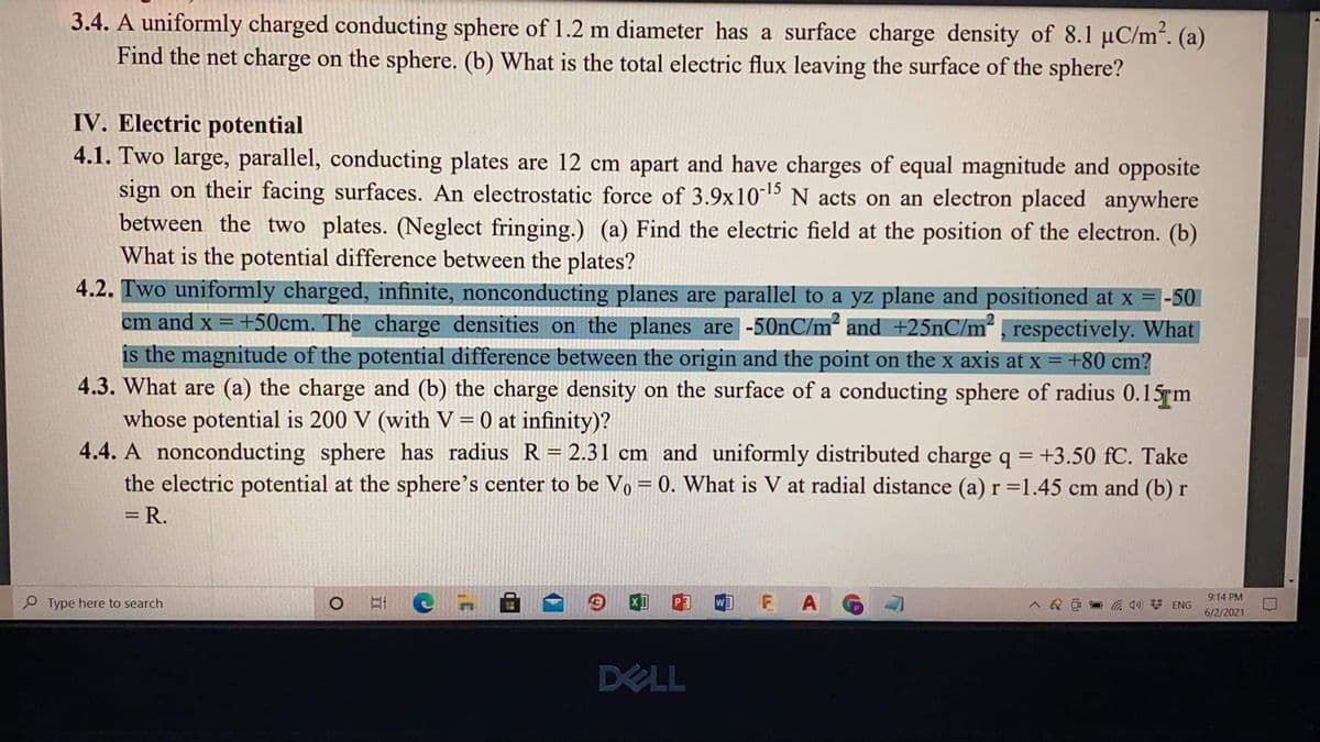 3.4. A uniformly charged conducting sphere of 1.2 m diameter has a surface charge density of 8.1 µC/m². (a)
Find the net charge on the sphere. (b) What is the total electric flux leaving the surface of the sphere?
IV. Electric potential
4.1. Two large, parallel, conducting plates are 12 cm apart and have charges of equal magnitude and opposite
sign on their facing surfaces. An electrostatic force of 3.9x1015 N acts on an electron placed anywhere
between the two plates. (Neglect fringing.) (a) Find the electric field at the position of the electron. (b)
What is the potential difference between the plates?
4.2. Two uniformly charged, infinite, nonconducting planes are parallel to a yz plane and positioned at x = -50
cm and x = +50cm. The charge densities on the planes are-50nC/m and +25nC/m² , respectively. What
is the magnitude of the potential difference between the origin and the point on the x axis at x =+80 cm?
4.3. What are (a) the charge and (b) the charge density on the surface of a conducting sphere of radius 0.15rm
whose potential is 200 V (with V=0 at infinity)?
4.4. A nonconducting sphere has radius R= 2.31 cm and uniformly distributed charge q = +3.50 fC. Take
the electric potential at the sphere's center to be Vo = 0. What is V at radial distance (a) r=1.45 cm and (b) r
%3D
= R.
E A
9:14 PM
Type here to search
6/2/2021
DELL
