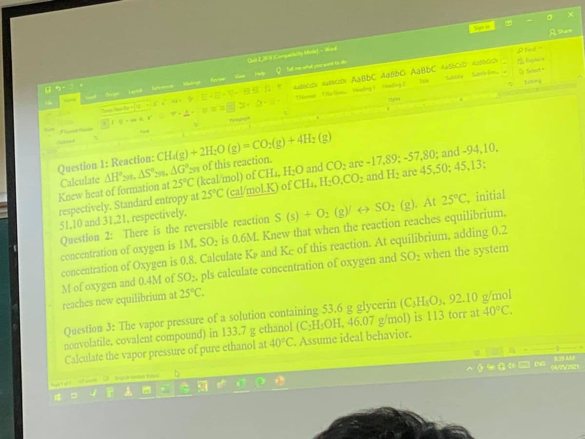 Sign in
Quie 22015 [Compatibity Mode-Word
5-49
A Share
Help
O Te mewhtyou want ta da
Keferences
Malings
Reciew
Vinw
Home
ert
Design
Layout
Find
AaBbCcD AabbccDr AaBbC AaBbC AaBbC Aa86CcD AabbCcDr
Subte Em
Replace
A Select
TNoal THaSpa Heading Heading 2
Tale
Subtile
Pste
omat P
Editing
Styles
Font
Paragraph
Cltead
Question 1: Reaction: CH.(g) +2H;0 (g) = CO:(g)+4H2 (g)
Calculate AH398., AS°298, AG°295 of this reaction.
Knew heat of formation at 25°C (kcal/mol) of CH, H;O and CO2 are-17,89; -57,80; and -94,10,
respectively. Standard entropy at 25°C (cal/mol.K) of CH4, H20,CO2 and Hz are 45,50; 45,13:
51,10 and 31,21, respectively.
Question 2: There is the reversible reaction S (s) + O2 (g)/ < SO2 (g). At 25°C, initial
concentration of oxygen is 1M, SOz is 0.6M. Knew that when the reaction reaches equilibrium,
concentration of Oxygen is 0.8. Calculate Kp and Kc of this reaction. At equilibrium, adding 0.2
Mof oxygen and 0.4M of SO;, pls calculate concentration of oxygen and SO2 when the system
reaches new equilibrium at 25°C.
Question 3: The vapor pressure of a solution containing 53.6 g glycerin (C3HSO3, 92.10 g/mol
nonvolatile, covalent compound) in 133.7 g ethanol (C:HSOH, 46.07 g/mol) is 113 torr at 40°C.
Calculate the vapor pressure of pure ethanol at 40°C. Assume ideal behavior.
eto
Nwo r ted State
8:39 AM
04/05/2021
