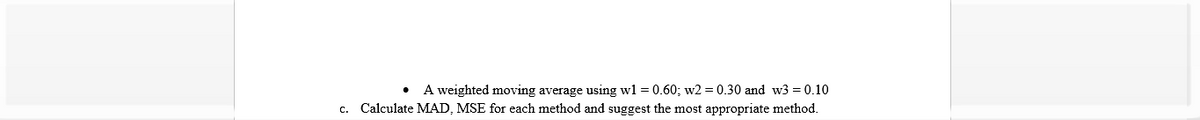 A weighted moving average using wl = 0.60; w2 = 0.30 and w3 = 0.10
Calculate MAD, MSE for each method and suggest the most appropriate method.
C.
