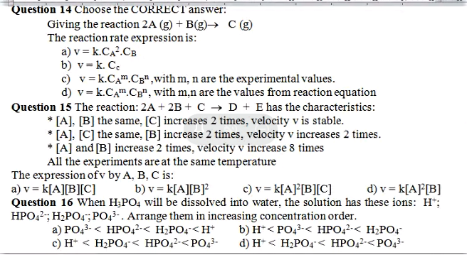 Question 14 Choose the CORRECTanswer:
Giving the reaction 2A (g) + B(g)→ C
The reaction rate expression is:
a) v = k.CA?.CB
b) v= k. Ce
c) v= k.CAm.CB" ,with m, n are the experimental values.
d) v= k.CAm.CB", with m,n are the values from reaction equation
Question 15 The reaction: 2A + 2B + C → D + E has the characteristics:
* [A], [B] the same, [C] increases 2 times, velocity v is stable.
* [A]. [C] the same, [B] increase 2 times, velocity v increases 2 times.
* [A] and [B] increase 2 times, velocity v increase 8 times
All the experiments are at the same temperature
The expression ofv by A, B, C is:
a) v = k[A][B][C]
Question 16 When H;PO4 will be dissolved into water, the solution has these ions: H*;
HPO,2; H,PO4"; PO43-. Arrange them in increasing concentration order.
b) v = k[A][B]?
c) v = k[A]°[B][C]
d) v = k[A}°[B]
a) PO43- < HPO42-< H2PO4< H*
c) H* < H2PO4"< HPO42-< PO43-
b) H*< PO43-< HPO,2-< H2PO4-
d) H* < H2PO4< HPO42-< PO43-
