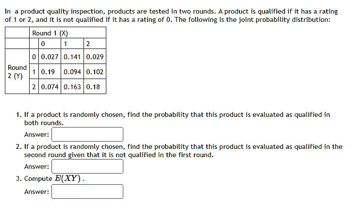 In a product quality inspection, products are tested in two rounds. A product is qualified if it has a rating
of 1 or 2, and it is not qualified if it has a rating of 0. The following is the joint probability distribution:
Round 1 (X)
0 1 2
0 0.027 0.141 0.029
Round
2 (Y)
10.19
0.094 0.102
2 0.074 0.163 0.18
1. If a product is randomly chosen, find the probability that this product is evaluated as qualified in
both rounds.
Answer:
2. If a product is randomly chosen, find the probability that this product is evaluated as qualified in the
second round given that it is not qualified in the first round.
Answer:
3. Compute E(XY).
Answer:
