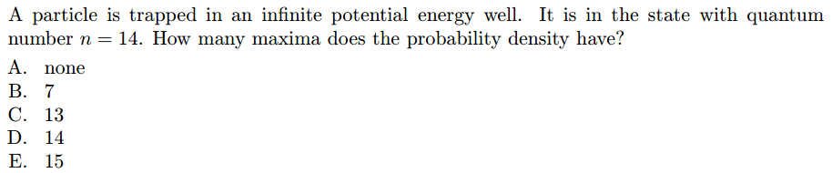 A particle is trapped in an infinite potential energy well. It is in the state with quantum
number n = 14. How many maxima does the probability density have?
A. none
В. 7
С. 13
D. 14
Е. 15
