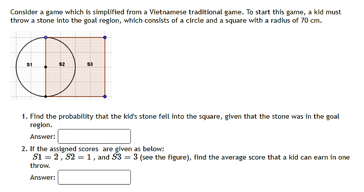 Consider a game which is simplified from a Vietnamese traditional game. To start this game, a kid must
throw a stone into the goal region, which consists of a circle and a square with a radius of 70 cm.
S1
$2
S3
1. Find the probability that the kid's stone fell into the square, given that the stone was in the goal
region.
Answer:
2. If the assigned scores are given as below:
Si = 2, S2 = 1, and S3 = 3 (see the figure), find the average score that a kid can earn in one
throw.
Answer:
