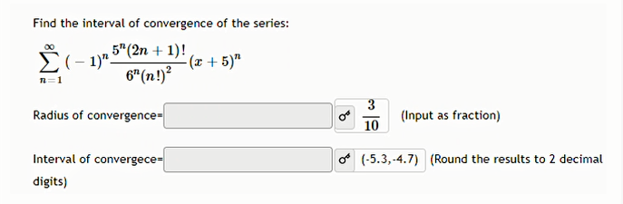 Find the interval of convergence of the series:
Σ
E(- 1)5"(2n + 1)!
-(x + 5)"
6" (n!)?
n=1
Radius of convergence-
3
(Input as fraction)
10
Interval of convergece-
o (-5.3, -4.7) (Round the results to 2 decimal
digits)
